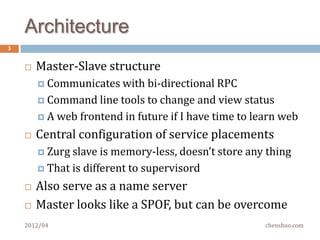 Overview
3


       Master-Slave structure
         Communicates with   bi-directional RPC
         Command line tool to change and view status

         A web frontend in future if I have time to learn web

       Central configuration of service placements
         Zurg slave  is memory-less, doesn’t store any thing
         That is different to supervisord

       Also serve as a name server
       Master looks like a SPOF, but can be overcome
    2012/04                                            chenshuo.com
 