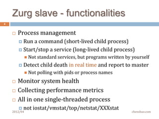 Why not just run services as
4
    daemons?
       It’s fine to do so on 5 hosts, how about 50? 500?
       Not easy to upgrade apps
         Usually needs to   ssh to every host and restart apps
       Not transparent
         How   is every application running well ?
       Has to deploy a monitor system anyway
         And   the notification of app crashing is not real time
       Auto restart daemons could hide the real
        problem and confuse the monitor system
    2012/04                                              chenshuo.com
 