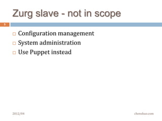 Zurg slave – functionalities
5


       Process management
         Run  a command (short-lived child process)
         Start/stop a service (long-lived child process)
               Not standard services, but programs written by yourself

         Detect child     death in real time and report to master
               Not polling with pids or process names

       Collecting performance metrics
         Monitor      system health
       Both regular heartbeats and event notifications
        to Master
    2012/04                                                    chenshuo.com
 
