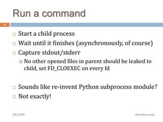 Zurg slave – design decisions
6


       All-in-one single-threaded process
         Don’tkeep running iostat/vmstat/top/netstat/XXXstat
         Replaces(?) nagios/monit/ganglia/munin/supervisord
               No plugins, just compiled what you need into one binary

       C++ for efficient and less resource usage
         Itruns on every hosts, every little helps
         Often the monitoring tools* use too much resource

       No local configuration, easy to deploy & upgrade
         Just    point it to the master
       Start it in init.d, it will take over everything else
    2012/04                                            chenshuo.com
 