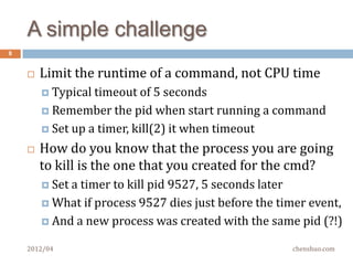 Run a command
8


       Start a child process
       Wait until it finishes (asynchronously, of course)
       Capture stdout/stderr
         No  other opened files in the parent should be leaked
          to child, set FD_CLOEXEC on every fd


       Sounds like re-invent Python subprocess module?
       Not exactly!

    2012/04                                            chenshuo.com
 