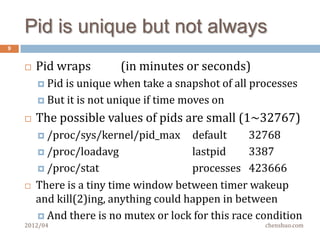 The easy part of process mgmt
9


       Start a new process
         fork(2)/exec*(2)

         How  to get errno if exec() failes? It’s in child process
         “The self-pipe trick” http://cr.yp.to/docs/selfpipe.html

       Get notification when a child terminates
         SIGCHLD, either   signalfd(2) or legacy signal handler
         Signal is not reliable, so run wait(2) periodically (nb)

       Get exit status of a terminated child process
         wait4(2) tells   everything incl. memory/CPU usage
    2012/04                                              chenshuo.com
 