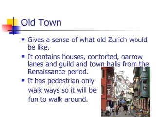 Old Town Gives a sense of what old Zurich would be like.  It contains houses, contorted, narrow lanes and guild and town halls from the Renaissance period.  It has pedestrian only  walk ways so it will be fun to walk around. 