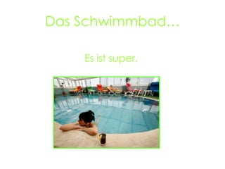 Das Schwimmbad… Es ist super.
