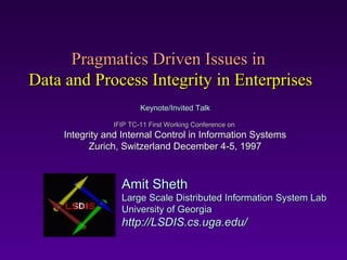 Pragmatics Driven Issues in
Data and Process Integrity in Enterprises
                        Keynote/Invited Talk

                IFIP TC-11 First Working Conference on
     Integrity and Internal Control in Information Systems
           Zurich, Switzerland December 4-5, 1997



                  Amit Sheth
                  Large Scale Distributed Information System Lab
                  University of Georgia
                  http://LSDIS.cs.uga.edu/
 