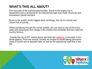 WHAT’S THIS ALL ABOUT?
Firm favourite of the sophisticated traveller, Zurich is the largest city in
Switzerland and is renowned for its meticulously kept man-made structures and
picturesque natural wonders.
Home to the world’s fourth biggest stock exchange, the city is a trendy and
vibrant hub of activity.
Whilst wandering through the narrow streets, you can stop by one of the many
cafes and restaurants and indulge in the cheese and chocolate that has made the
country famous.
Outside the city at 871 meters above sea level sits Uetliberg, a mountain in the
Swiss plateau. From the summit, tourists are treated to breath-taking panoramic
views of Zurich and its beautiful lake, as well as the spectacular sight that is the
Alp
 