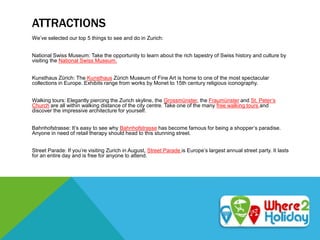 ATTRACTIONS
We’ve selected our top 5 things to see and do in Zurich:
National Swiss Museum: Take the opportunity to learn about the rich tapestry of Swiss history and culture by
visiting the National Swiss Museum.
Kunsthaus Zürich: The Kunsthaus Zürich Museum of Fine Art is home to one of the most spectacular
collections in Europe. Exhibits range from works by Monet to 15th century religious iconography.
Walking tours: Elegantly piercing the Zurich skyline, the Grossmünster, the Fraumünster and St. Peter’s
Church are all within walking distance of the city centre. Take one of the many free walking tours and
discover the impressive architecture for yourself.
Bahnhofstrasse: It’s easy to see why Bahnhofstrasse has become famous for being a shopper’s paradise.
Anyone in need of retail therapy should head to this stunning street.
Street Parade: If you’re visiting Zurich in August, Street Parade is Europe’s largest annual street party. It lasts
for an entire day and is free for anyone to attend.
 