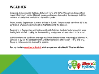 WEATHER
In spring, temperatures fluctuate between 15°C and 20°C, though winds can often
make it feel much cooler. Rainfall increases towards the end of the season, but this
remains a lovely time to visit the city and its parks.
From June to September, summer arrives in Zurich. Temperatures vary from 16°C to
30°C and, unusually, rainfall is at its highest during the season.
Beginning in September and lasting until mid-October, the brief autumn period sees
the highest rainfall. Luckily for those wishing to sightsee, showers tend to be short.
Zurich winters are cold with average maximum temperatures reaching just above 0°C.
January is by far the coldest month, with temperatures of between -10°C and 5°C.
Snow is not uncommon during the season.
For up to date weather in Zurich visit our partner site World Weather Online.
 