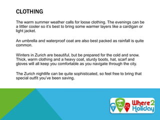 CLOTHING
The warm summer weather calls for loose clothing. The evenings can be
a littler cooler so it’s best to bring some warmer layers like a cardigan or
light jacket.
An umbrella and waterproof coat are also best packed as rainfall is quite
common.
Winters in Zurich are beautiful, but be prepared for the cold and snow.
Thick, warm clothing and a heavy coat, sturdy boots, hat, scarf and
gloves will all keep you comfortable as you navigate through the city.
The Zurich nightlife can be quite sophisticated, so feel free to bring that
special outfit you’ve been saving.
 