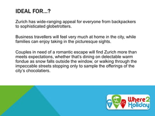 IDEAL FOR…?
Zurich has wide-ranging appeal for everyone from backpackers
to sophisticated globetrotters.
Business travellers will feel very much at home in the city, while
families can enjoy taking in the picturesque sights.
Couples in need of a romantic escape will find Zurich more than
meets expectations, whether that’s dining on delectable warm
fondue as snow falls outside the window, or walking through the
impeccable streets stopping only to sample the offerings of the
city’s chocolatiers.
 