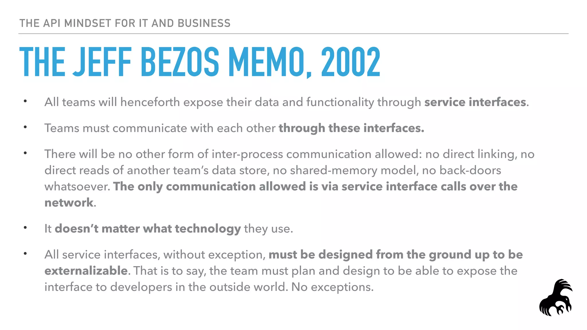 THE API MINDSET FOR IT AND BUSINESS
THE JEFF BEZOS MEMO, 2002
• All teams will henceforth expose their data and functionality through service interfaces.
• Teams must communicate with each other through these interfaces.
• There will be no other form of inter-process communication allowed: no direct linking, no
direct reads of another team’s data store, no shared-memory model, no back-doors
whatsoever. The only communication allowed is via service interface calls over the
network.
• It doesn’t matter what technology they use.
• All service interfaces, without exception, must be designed from the ground up to be
externalizable. That is to say, the team must plan and design to be able to expose the
interface to developers in the outside world. No exceptions.
 