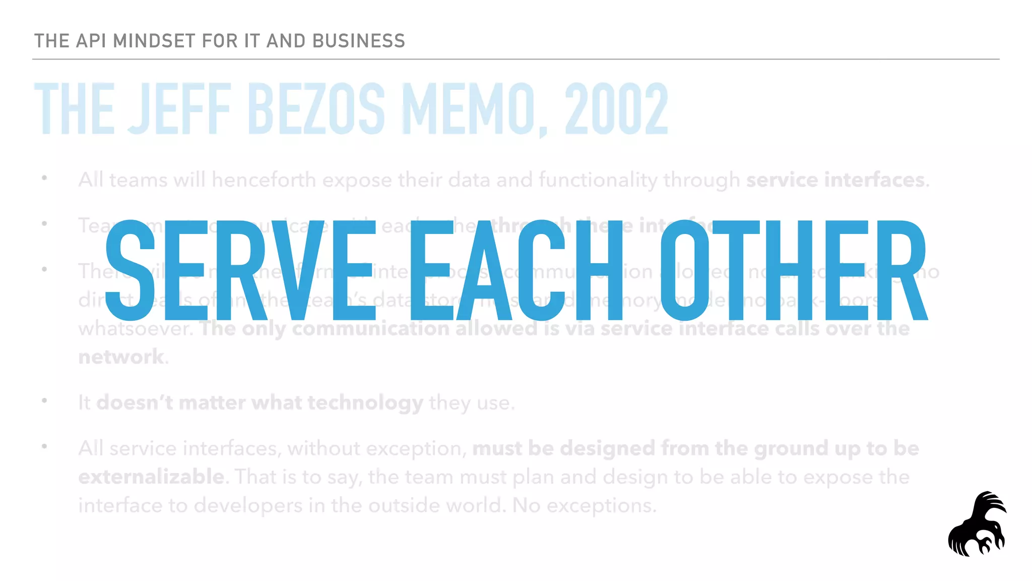 THE API MINDSET FOR IT AND BUSINESS
THE JEFF BEZOS MEMO, 2002
• All teams will henceforth expose their data and functionality through service interfaces.
• Teams must communicate with each other through these interfaces.
• There will be no other form of inter-process communication allowed: no direct linking, no
direct reads of another team’s data store, no shared-memory model, no back-doors
whatsoever. The only communication allowed is via service interface calls over the
network.
• It doesn’t matter what technology they use.
• All service interfaces, without exception, must be designed from the ground up to be
externalizable. That is to say, the team must plan and design to be able to expose the
interface to developers in the outside world. No exceptions.
SERVE EACH OTHER
 