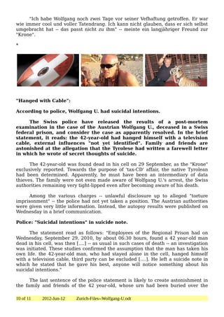 "Ich habe Wolfgang noch zwei Tage vor seiner Vefhaftung getroffen. Er war
wie immer cool und voller Tatendrang. Ich kann nicht glauben, dass er sich selbst
umgebracht hat -- das passt nicht zu ihm" -- meinte ein langjähriger Freund zur
"Krone".

*




"Hanged with Cable":

According to police, Wolfgang U. had suicidal intentions.

     The Swiss police have released the results of a post-mortem
examination in the case of the Austrian Wolfgang U., deceased in a Swiss
federal prison, and consider the case as apparently resolved. In the brief
statement, it reads: the 42-year-old had hanged himself with a television
cable, external influences "not yet identified". Family and friends are
astonished at the allegation that the Tyrolese had written a farewell letter
in which he wrote of secret thoughts of suicide.

      The 42-year-old was found dead in his cell on 29 September, as the "Krone"
exclusively reported. Towards the purpose of 'tax-CD' affair, the native Tyrolean
had been determined. Apparently, he must have been an intermediary of data
thieves. The family were not even made aware of Wolfgang U.'s arrest, the Swiss
authorities remaining very tight-lipped even after becoming aware of his death.

     Among the various charges -- unlawful disclosure up to alleged "torture
imprisonment" -- the police had not yet taken a position. The Austrian authorities
were given very little information. Instead, the autopsy results were published on
Wednesday in a brief communication.

Police: "Suicidal intentions" in suicide note.

      The statement read as follows: "Employees of the Regional Prison had on
Wednesday, September 29, 2010, by about 06:30 hours, found a 42 year-old man
dead in his cell, was then [....] -- as usual in such cases of death -- an investigation
was initiated. These studies confirmed the assumption that the man has taken his
own life. the 42-year-old man, who had stayed alone in the cell, hanged himself
with a television cable, third party can be excluded [....]. He left a suicide note in
which he stated that he gave his best, anyone will notice something about his
suicidal intentions."

      The last sentence of the police statement is likely to create astonishment in
the family and friends of the 42 year-old, whose urn had been buried over the

10 of 11    2012-Jun-12    Zurich-Files--Wolfgang-U.odt
 