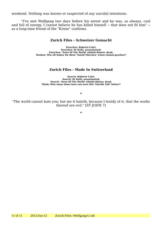weekend. Nothing was known or suspected of any suicidal intentions.

      "I've met Wolfgang two days before his arrest and he was, as always, cool
and full of energy, I cannot believe he has killed himself -- that does not fit him" --
as a long-time friend of the "Krone" confirms.


                          Zurich Files - Schweizer Gemacht

                                      Forschen: Roberto Calvi;
                                  Forschen: Dr Kelly, assassinated;
                        Forschen: 'News Of The World' whistle-blower, dead;
               Denken: Wie oft haben Sie diese 'Suizid Märchen' schon einmal gesehen?




                         Zurich Files - Made In Switzerland

                                        Search: Roberto Calvi;
                                    Search: Dr Kelly, assassinated;
                          Search: 'News Of The World' whistle-blower, dead;
                   Think: How many times have you seen this 'Suicide Tale' before?



                                                 *

"The world cannot hate you; but me it hateth, because I testify of it, that the works
                         thereof are evil." [ST JOHN 7]

                                                 *




11 of 11   2012-Jun-12       Zurich-Files--Wolfgang-U.odt
 
