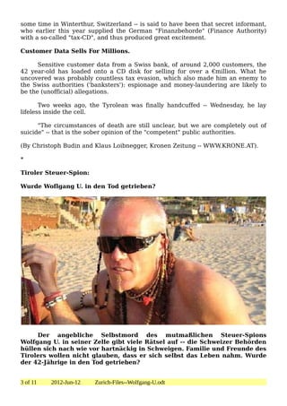 some time in Winterthur, Switzerland -- is said to have been that secret informant,
who earlier this year supplied the German "Finanzbehorde" (Finance Authority)
with a so-called "tax-CD", and thus produced great excitement.

Customer Data Sells For Millions.

      Sensitive customer data from a Swiss bank, of around 2,000 customers, the
42 year-old has loaded onto a CD disk for selling for over a €million. What he
uncovered was probably countless tax evasion, which also made him an enemy to
the Swiss authorities ('banksters'): espionage and money-laundering are likely to
be the (unofficial) allegations.

       Two weeks ago, the Tyrolean was finally handcuffed -- Wednesday, he lay
lifeless inside the cell.

      "The circumstances of death are still unclear, but we are completely out of
suicide" -- that is the sober opinion of the "competent" public authorities.

(By Christoph Budin and Klaus Loibnegger, Kronen Zeitung -- WWW.KRONE.AT).

*

Tiroler Steuer-Spion:

Wurde Woflgang U. in den Tod getrieben?




     Der angebliche Selbstmord des mutmaßlichen Steuer-Spions
Wolfgang U. in seiner Zelle gibt viele Rätsel auf -- die Schweizer Behörden
hüllen sich nach wie vor hartnäckig in Schweigen. Familie und Freunde des
Tirolers wollen nicht glauben, dass er sich selbst das Leben nahm. Wurde
der 42-Jährige in den Tod getrieben?


3 of 11   2012-Jun-12    Zurich-Files--Wolfgang-U.odt
 