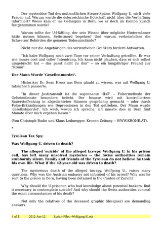 Der mysteriöse Tod des mutmaßlichen Steuer-Spions Wolfgang U. wirft viele
Fragen auf. Warum wurde die österreichische Botschaft nicht über die Verhaftung
informiert? Wieso kam er ins Gefängnis in Bern, wo er doch im Kanton Zürich
festgenommen wurde?

     Warum sollte der U-Häftling, der sein Wissen über mögliche Hintermänner
hätte nutzen können, Selbstmord begehen? Und warum verheimlichen die
Schweizer Behörden die genauen Todesumstände?

          Nicht nur die Angehörigen des verstorbenen Grafikers fordern Antworten.

      "Ich habe Wolfgang noch zwei Tage vor seiner Verhaftung getroffen. Er war
wie immer cool und voller Tatendrang. Ich kann nicht glauben, dass er sich selbst
umgebracht hat -- das passt nicht zu ihm" -- so ein langjähriger Freund zur
"Krone".

Der Mann Wurde 'Geselbstmordet'.

      Historiker Dr. Sean Hross aus Bern glaubt zu wissen, was mit Wolfgang U.
tatsächlich passierte:

      "In dieser Justizanstalt ist die sogennante 'O2T' -- Foltermethode der
Geheimdienste besonders beliebt. Der Insasse wird mit kontrolliertem
Sauerstoffentzug in abgedichteten Räumen gesprächig gemacht -- oder durch
Folge-Erkrankungen wie Depressionen in den Tod getrieben. Der Mann wurde
'geselbstmordet'. Ich weiß, wovon ich spreche, ich musste dies in Bern fünf
Monate über mich ergehen lassen."

(Von Christoph Budin und Klaus Loibnegger, Kronen Zeitung -- WWW.KRONE.AT).

*

Tyrolean Tax Spy:

Was Woflgang U. driven to death?

      The alleged 'suicide' of the alleged tax-spy, Wolfgang U. in his prison
cell, has left many unsolved mysteries -- the Swiss authorities remain
stubbornly silent. Family and friends of the Tyrolean do not believe he took
his own life. What if the 42-year-old was driven to death?

      The mysterious death of the alleged tax-spy, Wolfgang U., raises many
questions. Why was the Austrian embassy not informed of his arrest? Why was he
sent to the prison in Bern, having been detained in the Canton of Zurich?

      Why should the U-prisoner, who had knowledge about potential backers, find
it necessary to contemplate suicide? And why should the Swiss authorities conceal
the exact circumstances of his death?

     Not only the relatives of the deceased graphic (designer) are demanding
answers:


4 of 11       2012-Jun-12   Zurich-Files--Wolfgang-U.odt
 