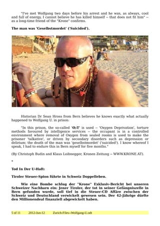 "I've met Wolfgang two days before his arrest and he was, as always, cool
and full of energy, I cannot believe he has killed himself -- that does not fit him" --
as a long-time friend of the "Krone" confirms.

The man was 'Geselbstmordet' ('Suicided').




     Historian Dr Sean Hross from Bern believes he knows exactly what actually
happened to Wolfgang U. in prison:

      "In this prison, the so-called 'O2T' is used -- 'Oxygen Deprivation', torture
methods favoured by intelligence services -- the occupant is in a controlled
environment where removal of Oxygen from sealed rooms is used to make the
prisoner 'talkative', or driven by secondary disorders such as depression or
delirium: the death of the man was 'geselbstmordet' ('suicided'). I know whereof I
speak, I had to endure this in Bern myself for five months."

(By Christoph Budin and Klaus Loibnegger, Kronen Zeitung -- WWW.KRONE.AT).

*

Tod In Der U-Haft:

Tiroler Steuer-Spion führte in Schweiz Doppelleben.

    Wie eine Bombe schlug der "Krone" Exklusiv-Bericht bei unseren
Schweizer Nachbarn ein: Jener Tiroler, der tot in seiner Gefängniszelle in
Bern gefunden wurde, soll tief in die Steuer-CD Affäre zwischen der
Schweiz und Deutschland verwickelt gewesen sein. Der 42-Jährige dürfte
den Millionendeal finanziell abgewickelt haben.



5 of 11   2012-Jun-12     Zurich-Files--Wolfgang-U.odt
 