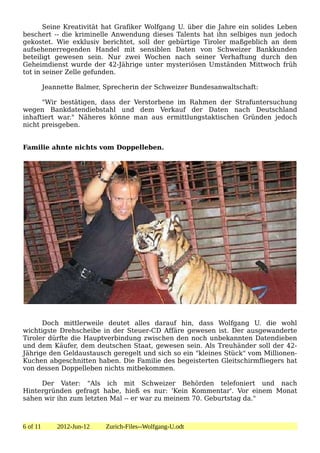 Seine Kreativität hat Grafiker Wolfgang U. über die Jahre ein solides Leben
beschert -- die kriminelle Anwendung dieses Talents hat ihn selbiges nun jedoch
gekostet. Wie exklusiv berichtet, soll der gebürtige Tiroler maßgeblich an dem
aufsehenerregenden Handel mit sensiblen Daten von Schweizer Bankkunden
beteiligt gewesen sein. Nur zwei Wochen nach seiner Verhaftung durch den
Geheimdienst wurde der 42-Jährige unter mysteriösen Umständen Mittwoch früh
tot in seiner Zelle gefunden.

          Jeannette Balmer, Sprecherin der Schweizer Bundesanwaltschaft:

      "Wir bestätigen, dass der Verstorbene im Rahmen der Strafuntersuchung
wegen Bankdatendiebstahl und dem Verkauf der Daten nach Deutschland
inhaftiert war." Näheres könne man aus ermittlungstaktischen Gründen jedoch
nicht preisgeben.


Familie ahnte nichts vom Doppelleben.




      Doch mittlerweile deutet alles darauf hin, dass Wolfgang U. die wohl
wichtigste Drehscheibe in der Steuer-CD Affäre gewesen ist. Der ausgewanderte
Tiroler dürfte die Hauptverbindung zwischen den noch unbekannten Datendieben
und dem Käufer, dem deutschen Staat, gewesen sein. Als Treuhänder soll der 42-
Jährige den Geldaustausch geregelt und sich so ein "kleines Stück" vom Millionen-
Kuchen abgeschnitten haben. Die Familie des begeisterten Gleitschirmfliegers hat
von dessen Doppelleben nichts mitbekommen.

     Der Vater: "Als ich mit Schweizer Behörden telefoniert und nach
Hintergründen gefragt habe, hieß es nur: 'Kein Kommentar'. Vor einem Monat
sahen wir ihn zum letzten Mal -- er war zu meinem 70. Geburtstag da."



6 of 11       2012-Jun-12   Zurich-Files--Wolfgang-U.odt
 