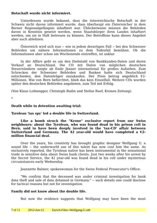 Botschaft wurde nicht informiert.

      Unterdessen wurde bekannt, dass die österreichische Botschaft in der
Schweiz nicht davon informiert wurde, dass überhaupt ein Österreicher in dem
Berner Regionalgefängnis inhaftiert war. Üblicherweise müssen die Behörden
davon in Kenntnis gesetzt werden, wenn Staatsbürger ihres Landes inhaftiert
werden, um sie in Haft betreuen zu können. Der Betroffene kann dieses Angebot
aber auch ablehnen.

      Österreich wird sich nun -- wie in jedem derartigen Fall -- bei den Schweizer
Behörden um nähere Informationen zu dem Todesfall bemühen. Ob die
Informationen aber schon am Wochenende eintreffen, ist unklar.

      In der Affäre geht es um den Diebstahl von Bankkunden-Daten und deren
Verkauf an Deutschland. Die CD mit Daten von möglichen deutschen
Steuersündern sorgte ab Ende Jänner international für großes Aufsehen. Zum
Schrecken der Schweizer Behörden und Banken hatte sich Deutschland
entschieden, den Datenträger anzukaufen. Der Preis betrug angeblich €2-
Millionen. Wie von Bern befürchtet, blieb das kein Einzelfall. Weitere CDs wurden
später den deutschen Behörden angeboten, zum Teil mit Erfolg.

(Von Klaus Loibnegger, Christoph Budin und Stefan Ruef, Kronen Zeitung).

*

Death while in detention awaiting trial:

Tyrolean 'tax spy' led a double life in Switzerland.

      Like a bomb struck the "Krone" exclusive report from our Swiss
neighbours: about the Tyrolean, who was found dead in his prison cell in
Bern, said to have been deeply involved in the 'tax-CD' affair between
Switzerland and Germany. The 42 year-old would have completed a €2-
million financial deal.

      Over the years, his creativity has brought graphic designer Wolfgang U. a
sound life -- the underworld use of this talent has now cost him the same. As
exclusively reported, the Tyrolean native has been instrumental in the sensational
trade in sensitive data about Swiss bank clients. Just two weeks after his arrest by
the Secret Service, the 42 year-old was found dead in his cell under mysterious
circumstances early Wednesday.

          Jeannette Balmer, spokeswoman for the Swiss Federal Prosecutor's Office:

      "We confirm that the deceased was under criminal investigation for bank
data theft and sale of data detained in Germany." -- such details one could disclose
for tactical reasons but not for investigation.

Family did not know about the double life.

          But now the evidence suggests that Wolfgang may have been the most


7 of 11       2012-Jun-12   Zurich-Files--Wolfgang-U.odt
 