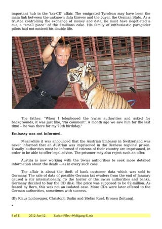 important hub in the 'tax-CD' affair. The emigrated Tyrolean may have been the
main link between the unknown data thieves and the buyer, the German State. As a
trustee controlling the exchange of money and data, he must have negotiated a
cut, a "small piece" of the €millions cake. His family of enthusiastic paraglider
pilots had not noticed his double life.




      The father: "When I telephoned the Swiss authorities and asked for
backgrounds, it was just like, 'No comment'. A month ago we saw him for the last
time -- he was there for my 70th birthday."

Embassy was not informed.

      Meanwhile it was announced that the Austrian Embassy in Switzerland was
never informed that an Austrian was imprisoned in the Bernese regional prison.
Usually, authorities must be informed if citizens of their country are imprisoned, in
order to be able to offer legal advice. The prisoner may also reject such an offer.

      Austria is now working with the Swiss authorities to seek more detailed
information about the death -- as in every such case.

      The affair is about the theft of bank customer data which was sold to
Germany. The sale of data of possible German tax evaders from the end of January
caused a stir internationally. To the horror of the Swiss authorities and banks,
Germany decided to buy the CD disk. The price was supposed to be €2-million. As
feared by Bern, this was not an isolated case. More CDs were later offered to the
German authorities, sometimes with success.

(By Klaus Loibnegger, Christoph Budin and Stefan Ruef, Kronen Zeitung).

*

8 of 11   2012-Jun-12    Zurich-Files--Wolfgang-U.odt
 