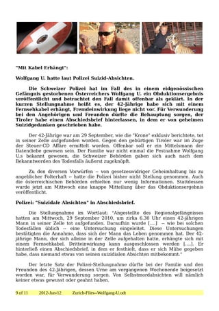 "Mit Kabel Erhängt":

Wolfgang U. hatte laut Polizei Suizid-Absichten.

     Die Schweizer Polizei hat im Fall des in einem eidgenössischen
Gefängnis gestorbenen Österreichers Wolfgang U. ein Obduktionsergebnis
veröffentlicht und betrachtet den Fall damit offenbar als geklärt. In der
kurzen Stellungnahme heißt es, der 42-Jährige habe sich mit einem
Fernsehkabel erhängt, Fremdeinwirkung liege nicht vor. Für Verwunderung
bei den Angehörigen und Freunden dürfte die Behauptung sorgen, der
Tiroler habe einen Abschiedsbrief hinterlassen, in dem er von geheimen
Suizidgedanken geschrieben habe.

      Der 42-Jährige war am 29 September, wie die "Krone" exklusiv berichtete, tot
in seiner Zelle aufgefunden worden. Gegen den gebürtigen Tiroler war im Zuge
der Steuer-CD Affäre ermittelt worden. Offenbar soll er ein Mittelsmann der
Datendiebe gewesen sein. Der Familie war nicht einmal die Festnahme Wolfgang
U.s bekannt gewesen, die Schweizer Behörden gaben sich auch nach dem
Bekanntwerden des Todesfalls äußerst zugeknöpft.

      Zu den diversen Vorwürfen -- von gesetzeswidriger Geheimhaltung bis zu
angeblicher Folterhaft -- hatte die Polizei bisher nicht Stellung genommen. Auch
die österreichischen Behörden erhielten nur wenig Informationen. Stattdessen
wurde jetzt am Mittwoch eine knappe Mitteilung über das Obduktionsergebnis
veröffentlicht.

Polizei: "Suizidale Absichten" in Abschiedsbrief.

      Die Stellungnahme im Wortlaut: "Angestellte des Regionalgefängnisses
hatten am Mittwoch, 29 September 2010, um zirka 6.30 Uhr einen 42-jährigen
Mann in seiner Zelle tot aufgefunden. Daraufhin wurde [....] -- wie bei solchen
Todesfällen üblich -- eine Untersuchung eingeleitet. Diese Untersuchungen
bestätigten die Annahme, dass sich der Mann das Leben genommen hat. Der 42-
jährige Mann, der sich alleine in der Zelle aufgehalten hatte, erhängte sich mit
einem Fernsehkabel. Dritteinwirkung kann ausgeschlossen werden [....]. Er
hinterließ einen Abschiedsbrief, in dem er festhielt, dass er sich Mühe gegeben
habe, dass niemand etwas von seinen suizidialen Absichten mitbekommt."

     Der letzte Satz der Polizei-Stellungnahme dürfte bei der Familie und den
Freunden des 42-Jährigen, dessen Urne am vergangenen Wochenende beigesetzt
worden war, für Verwunderung sorgen. Von Selbstmordabsichten will nämlich
keiner etwas gewusst oder geahnt haben.

9 of 11   2012-Jun-12   Zurich-Files--Wolfgang-U.odt
 