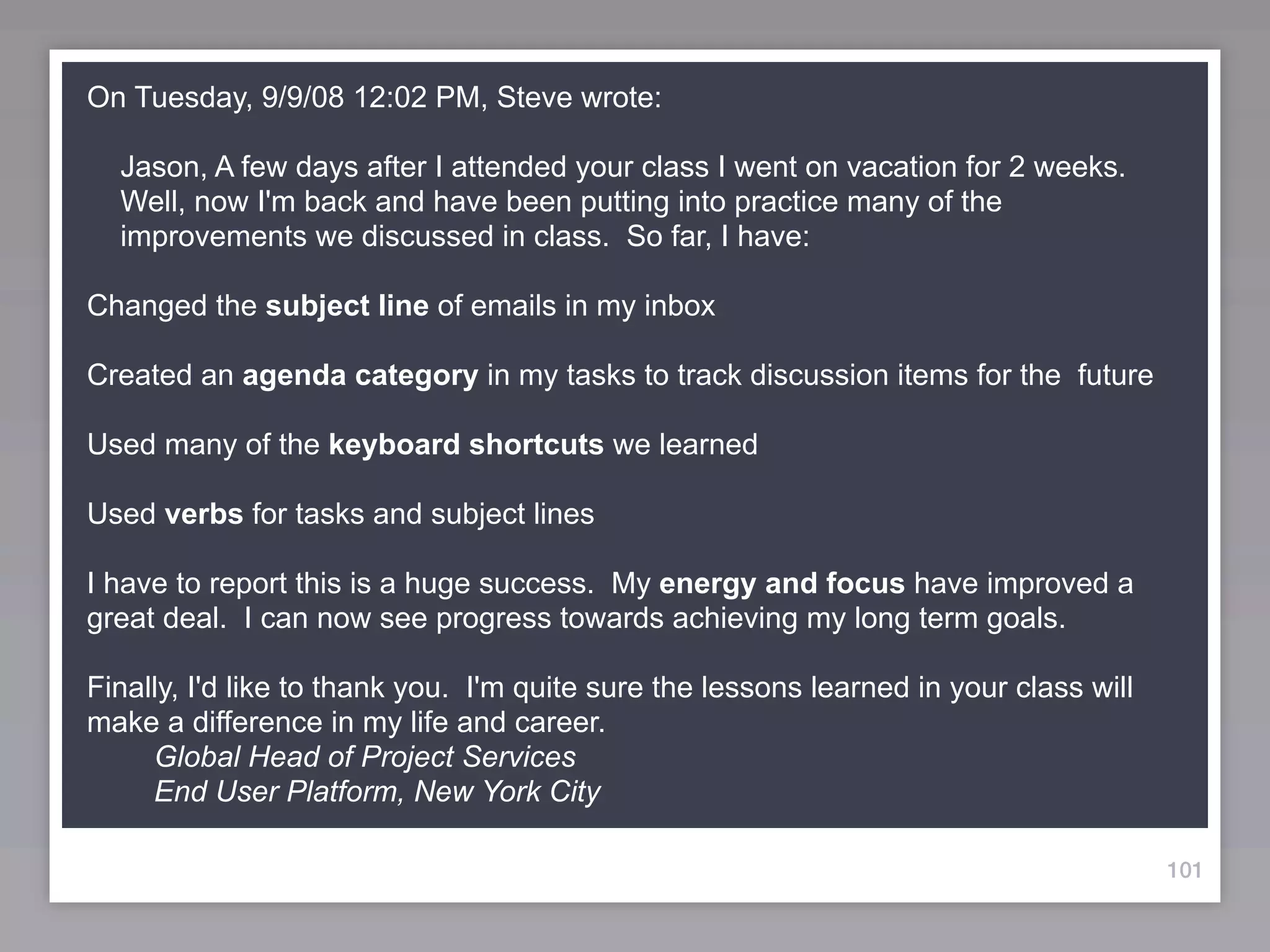 On Tuesday, 9/9/08 12:02 PM, Steve wrote:

  Jason, A few days after I attended your class I went on vacation for 2 weeks.
  Well, now I'm back and have been putting into practice many of the
  improvements we discussed in class. So far, I have:

Changed the subject line of emails in my inbox

Created an agenda category in my tasks to track discussion items for the future

Used many of the keyboard shortcuts we learned

Used verbs for tasks and subject lines

I have to report this is a huge success. My energy and focus have improved a
great deal. I can now see progress towards achieving my long term goals.

Finally, I'd like to thank you. I'm quite sure the lessons learned in your class will
make a difference in my life and career.
     Global Head of Project Services
     End User Platform, New York City

                                                                                        101
 