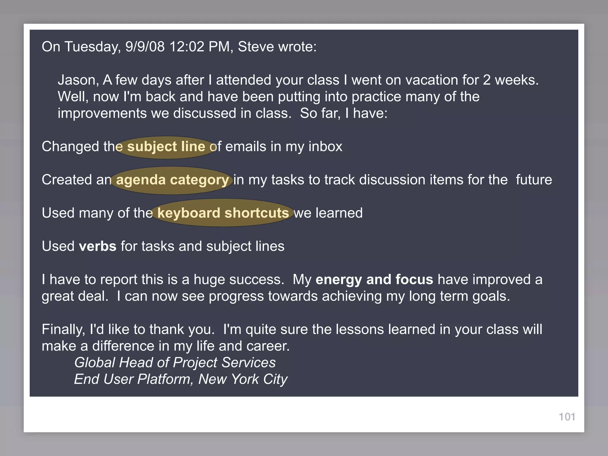 On Tuesday, 9/9/08 12:02 PM, Steve wrote:

  Jason, A few days after I attended your class I went on vacation for 2 weeks.
  Well, now I'm back and have been putting into practice many of the
  improvements we discussed in class. So far, I have:

Changed the subject line of emails in my inbox

Created an agenda category in my tasks to track discussion items for the future

Used many of the keyboard shortcuts we learned

Used verbs for tasks and subject lines

I have to report this is a huge success. My energy and focus have improved a
great deal. I can now see progress towards achieving my long term goals.

Finally, I'd like to thank you. I'm quite sure the lessons learned in your class will
make a difference in my life and career.
     Global Head of Project Services
     End User Platform, New York City

                                                                                        101
 