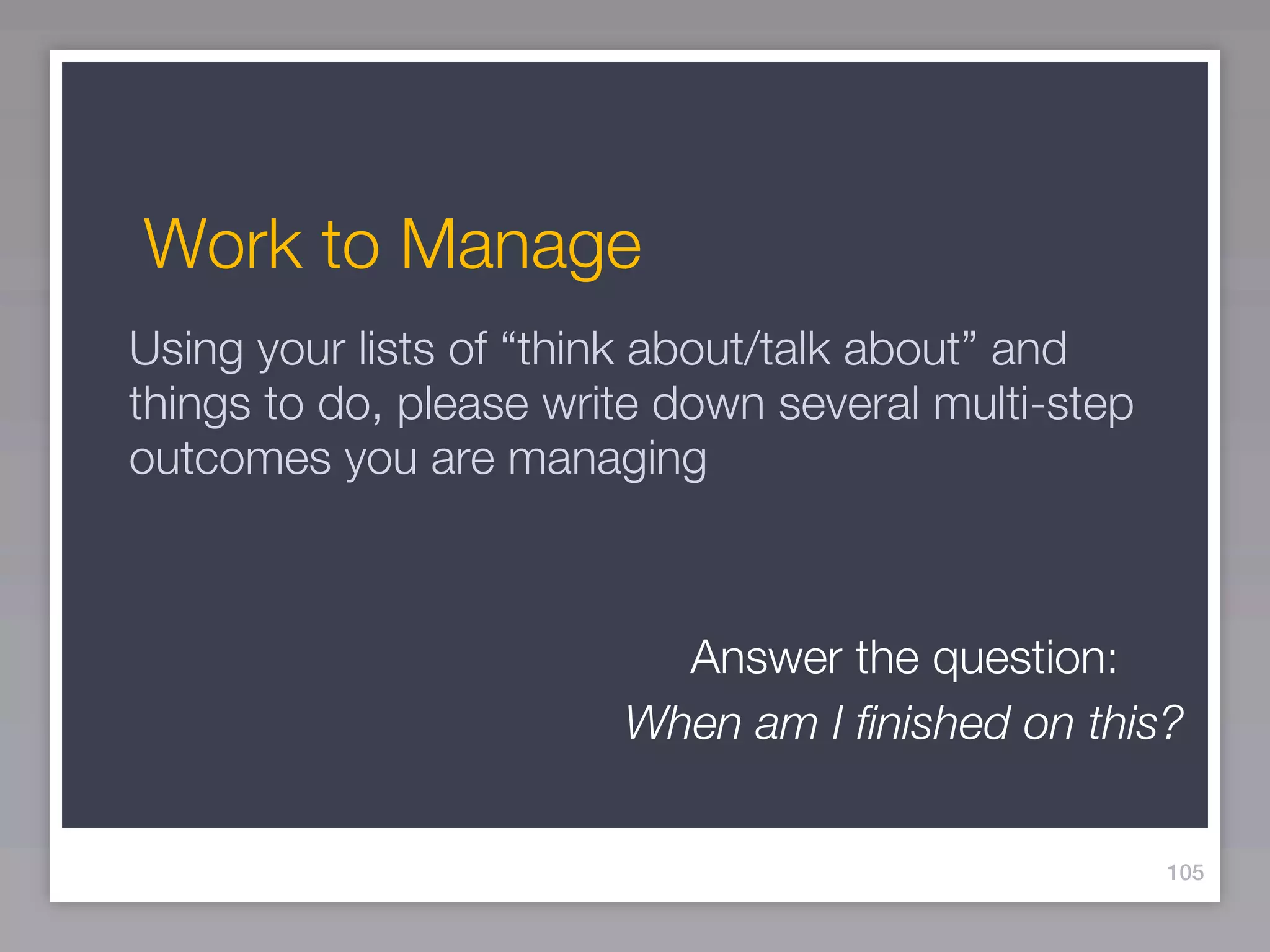 Work to Manage
Using your lists of “think about/talk about” and
things to do, please write down several multi-step
outcomes you are managing



                          Answer the question:
                        When am I ﬁnished on this?


                                                     105
 