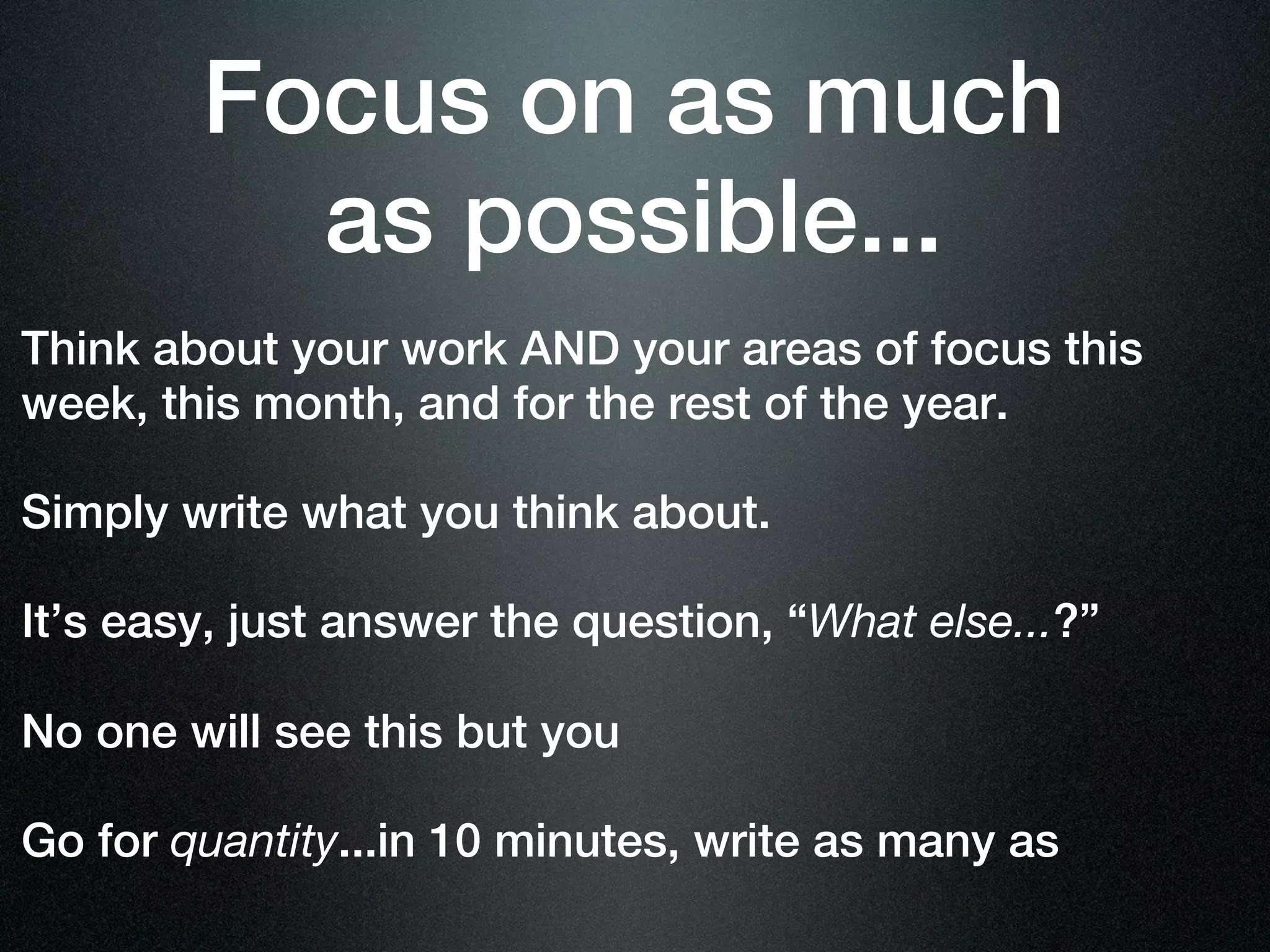 Focus on as much
          as possible...
Think about your work AND your areas of focus this
week, this month, and for the rest of the year.

Simply write what you think about.

It’s easy, just answer the question, “What else...?”

No one will see this but you

Go for quantity...in 10 minutes, write as many as
 