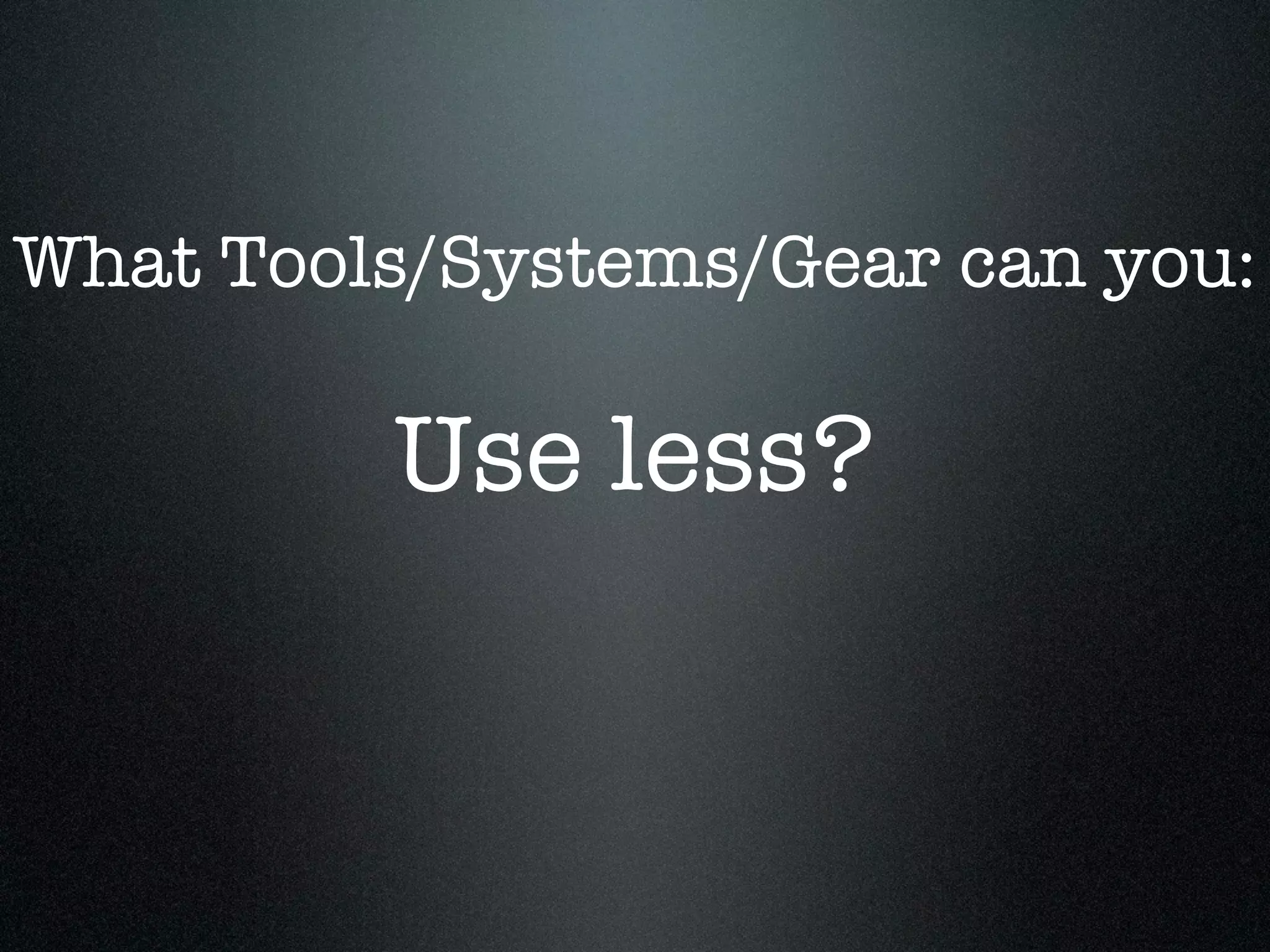 What Tools/Systems/Gear can you:

         Use less?
 
