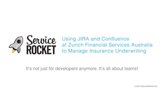 Using JIRA and Confluence 
at Zurich Financial Services Australia 
to Manage Insurance Underwriting 
It's not just for developers anymore. It's all about teams! 
© 2014 ServiceRocket Inc. 
 