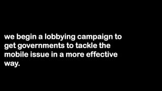 we begin a lobbying campaign to
get governments to tackle the
mobile issue in a more effective
way.
 