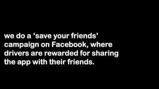 we do a „save your friends‟
campaign on Facebook, where
drivers are rewarded for sharing
the app with their friends.
 