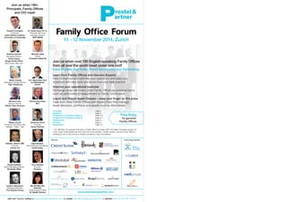 Overview Page 2
Speakers Page 3
Programme Conference (Day 1) Page 4-5
Programme Conference (Day 2) Page 6-7
Participants Page 8
Preview Page 9
Registration Page 10
Family Office Forum
11 - 12 November 2014, Zurich
Join us! Register online at www.prestelandpartner.com, by email office@prestelandpartner.com or phone 0044 (0) 20 339 7139 0
Join us when over 180 English-speaking Family Offices
from all over the world meet under one roof!
Case Studies, Key Notes, Panel Discussions and Networking:
Learn from Family Offices and Genuine Experts
How to improve and optimise your operations and ease your
workload with new tools and know-how plus best practice
Improve your operational business
Exchange ideas with many other Family Offices on practical topics
such as performance measurement or Family Governance
Liquid and Illiquid Asset Classes – keep your finger on the pulse
Hear from other Family Offices and experts how they manage
asset allocation, portfolios and assets such as Alternatives
www.prestelandpartner.com
Stephan Gerwert
Managing Director
Swiss based
Single Family Office
RIGI Family Office AG
Daniel Goldstein
Senior Managing Director
Montecito Office
Howard Covington
Chairman
Isaac Newton Institute
University of Cambridge
Benedict Götte
Owner
Compass Capital AG
David Mulford
Vice Chairman International
Credit Suisse
Deepak Lalwani OBE
Founder
Lalcap Ltd
Technology PartnersPartners
Join us when 180+
Principals, Family Offices
and CIO meet!
Dr. Rania Azmi, Ph. D.,
Principal, SFO and
Strategic Advisor,
SWF-MENA
Michael Lints
Venture Partner
Golden Gate Ventures
Richard Nunneley
SFO
Tony Haddad
Founder
Technica
Ibrahim AlHusseini
Managing Member
The Husseini Group
Walter Zocchi
University Vita-Salute San
Raffaele – Milan – Italy
S.H. Maximilian Graf
von Maldeghem
Owner
Ms HUI May Yan,
Anthonia
Chief Executive Officer
AL Wealth Partners
Johannes Zwick
Founder
Zwick Partners
Free Entry
for genuine*
Family Offices
Marie Charles
Managing General Partner
Tiger Healthcare
* Our definition of a genuine Principal or Family Office is at least USD 150 million of assets (usually it is
much more), these assets are from only one or few families / wealth owners, and the Family Office is
working for one or few (not as a solution provider to many 3rd parties).
 