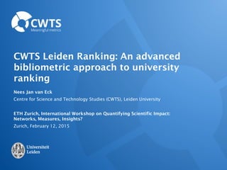 CWTS Leiden Ranking: An advanced
bibliometric approach to university
ranking
Nees Jan van Eck
Centre for Science and Technology Studies (CWTS), Leiden University
ETH Zurich, International Workshop on Quantifying Scientific Impact:
Networks, Measures, Insights?
Zurich, February 12, 2015
 