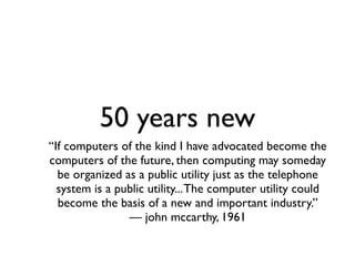 50 years new
“If computers of the kind I have advocated become the
computers of the future, then computing may someday
  be organized as a public utility just as the telephone
  system is a public utility... The computer utility could
  become the basis of a new and important industry.”
                — john mccarthy, 1961
 