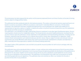 This presentation has been prepared by the author and the opinions expressed therein are those of author at the date of writing
and are subject to change without notice.
This publication has been produced solely for informational purposes. The analysis contained and opinions expressed herein are
based on numerous assumptions. Different assumptions could result in materially different conclusions. All information
contained in this publication have been compiled and obtained from sources believed to be reliable and credible but no
representation or warranty, express or implied, is made by the author or by Zurich Insurance Group Ltd or any of its subsidiaries
(the ‘Group’) as to their accuracy or completeness.
This publication is not intended to be legal, underwriting, financial, investment or any other type of professional advice. Persons
requiring advice should consult an independent adviser. The Group disclaims any and all liability whatsoever resulting from the
use of or reliance upon this publication. Certain statements in this publication are forward-looking statements, including, but not
limited to, statements that are predictions of or indicate future events, trends, plans, developments or objectives. Undue
reliance should not be placed on such statements because, by their nature, they are subject to known and unknown risks and
uncertainties and can be affected by other factors that could cause actual results, developments and plans and objectives to
differ materially from those expressed or implied in the forward-looking statements.
The subject matter of this publication is also not tied to any specific insurance product nor will it ensure coverage under any
insurance policy.
This publication may not be reproduced either in whole, or in part, without prior written permission of Zurich Insurance Group
Ltd, Mythenquai 2, 8002 Zurich, Switzerland. Zurich Insurance Group Ltd expressly prohibits the distribution of this publication to
third parties for any reason. Neither Zurich Insurance Group Ltd nor any of its subsidiaries accept liability for any loss arising
from the use or distribution of this presentation. This publication is for distribution only under such circumstances as may be
permitted by applicable law and regulations. This publication does not constitute an offer or an invitation for the sale or
purchase of securities in any jurisdiction. 13
 