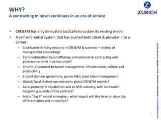 WHY?
A contracting mindset continues in an era of service
7
John.Hinks@uk.zurich.coGlobalHeadofInnovation,ZurichCRE&FM00447875887877
• CRE&FM has only innovated tactically to sustain its existing model
• A self-referential system that has pushed both client & provider into a
corner
– Cost-based thinking endures in CRE&FM & business – victims of
management accounting?
– Commoditisation-based offerings and adversarial contracting and
governance remit = vicious circle?
– Chronic disconnect between management, infrastructure, culture and
productivity
– Eroded domain specialisms, sparse R&D, poor talent management
– Global/ local distinctions missed in global CRE&FM models?
– An asymmetry of capabilities and an 85% industry, with innovation
happening outside of the contract?
– And a “Big 6” model emerging – what impact will this have on diversity,
differentiation and innovation?
 