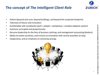 The concept of The Intelligent Client Role
• Holism (beyond zero-sum, beyond buildings, and beyond the corporate footprint)
• Tolerance of failure and innovation
• Comfortable with complexity (work + people + workplaces = complex adaptive system)
• Coherent, principled and proportionate
• Genuine leadership (in the face of business catching, and management accounting blockers)
• Ability to evolve ourselves, and nurture co-innovation with service providers (2 way)
• Cooperative, and an emphasis on achieving synergy
9
John.Hinks@uk.zurich.coGlobalHeadofInnovation,ZurichCRE&FM00447875887877
 