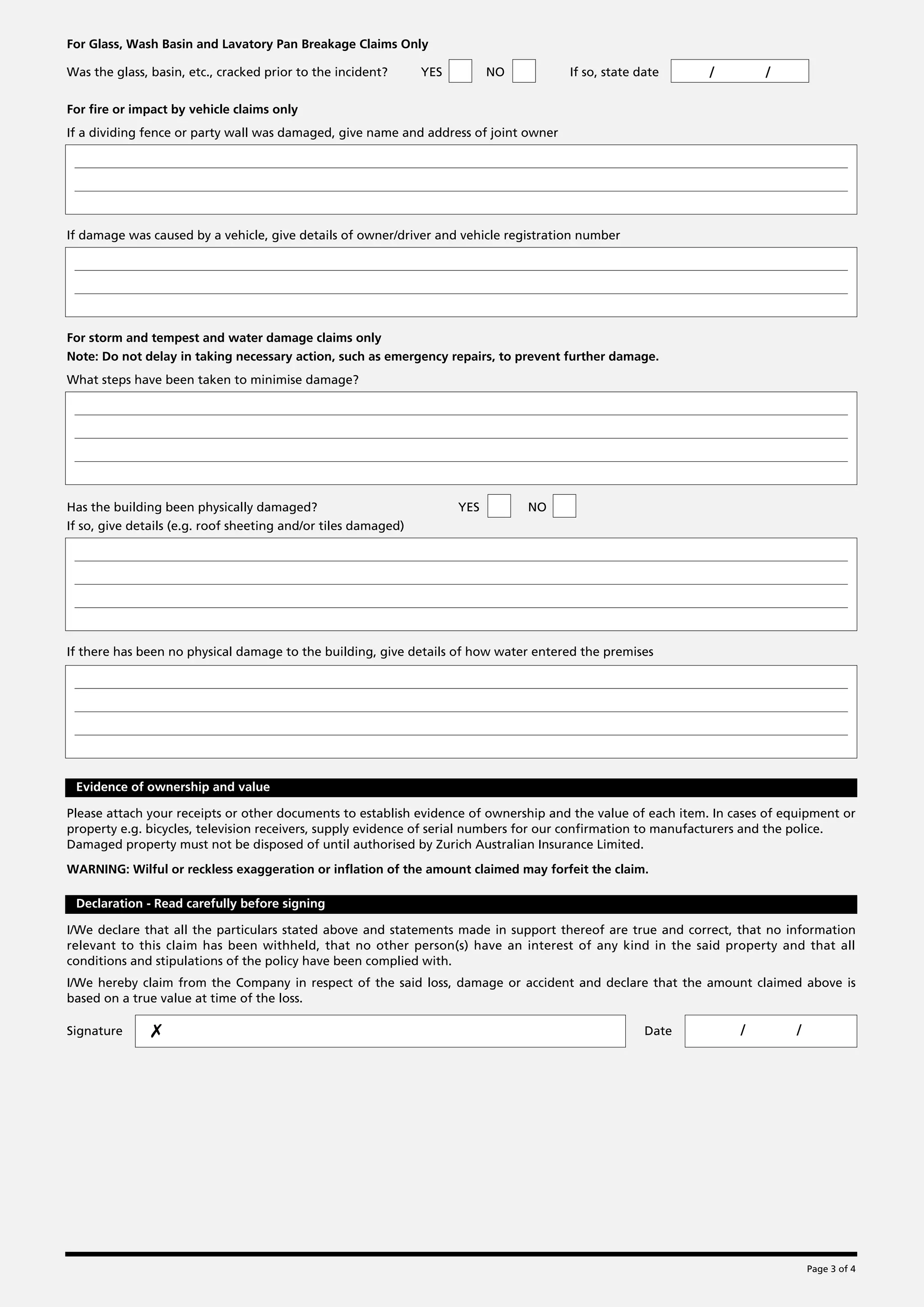 For Glass, Wash Basin and Lavatory Pan Breakage Claims Only

Was the glass, basin, etc., cracked prior to the incident?      YES         NO        If so, state date      /        /

For fire or impact by vehicle claims only
If a dividing fence or party wall was damaged, give name and address of joint owner




If damage was caused by a vehicle, give details of owner/driver and vehicle registration number




For storm and tempest and water damage claims only
Note: Do not delay in taking necessary action, such as emergency repairs, to prevent further damage.
What steps have been taken to minimise damage?




Has the building been physically damaged?                             YES        NO
If so, give details (e.g. roof sheeting and/or tiles damaged)




If there has been no physical damage to the building, give details of how water entered the premises




 Evidence of ownership and value

Please attach your receipts or other documents to establish evidence of ownership and the value of each item. In cases of equipment or
property e.g. bicycles, television receivers, supply evidence of serial numbers for our confirmation to manufacturers and the police.
Damaged property must not be disposed of until authorised by Zurich Australian Insurance Limited.

WARNING: Wilful or reckless exaggeration or inflation of the amount claimed may forfeit the claim.

 Declaration - Read carefully before signing

I/We declare that all the particulars stated above and statements made in support thereof are true and correct, that no information
relevant to this claim has been withheld, that no other person(s) have an interest of any kind in the said property and that all
conditions and stipulations of the policy have been complied with.
I/We hereby claim from the Company in respect of the said loss, damage or accident and declare that the amount claimed above is
based on a true value at time of the loss.

Signature      ✗                                                                                    Date          /         /




                                                                                                                                Page 3 of 4
 