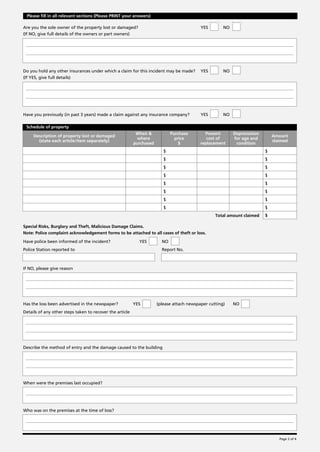 Please fill in all relevant sections (Please PRINT your answers)

Are you the sole owner of the property lost or damaged?                                    YES        NO
(If NO, give full details of the owners or part owners)




Do you hold any other insurances under which a claim for this incident may be made?        YES        NO
(If YES, give full details)




Have you previously (in past 3 years) made a claim against any insurance company?          YES        NO

 Schedule of property
                                                           When &            Purchase        Present       Depreciation
     Description of property lost or damaged                                                                                  Amount
                                                            where              price          cost of      for age and
       (state each article/item separately)                                                                                   claimed
                                                          purchased              $         replacement      condition
                                                                         $                                                $
                                                                         $                                                $
                                                                         $                                                $
                                                                         $                                                $
                                                                         $                                                $
                                                                         $                                                $
                                                                         $                                                $
                                                                         $                                                $
                                                                                                  Total amount claimed    $

Special Risks, Burglary and Theft, Malicious Damage Claims.
Note: Police complaint acknowledgement forms to be attached to all cases of theft or loss.

Have police been informed of the incident?                  YES         NO
Police Station reported to                                              Report No.



If NO, please give reason




Has the loss been advertised in the newspaper?            YES         (please attach newspaper cutting)    NO
Details of any other steps taken to recover the article




Describe the method of entry and the damage caused to the building




When were the premises last occupied?




Who was on the premises at the time of loss?




                                                                                                                                 Page 2 of 4
 