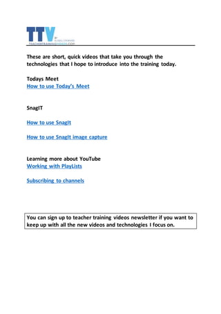 These are short, quick videos that take you through the
technologies that I hope to introduce into the training today.
Todays Meet
How to use Today’s Meet
SnagIT
How to use SnagIt
How to use SnagIt image capture
Learning more about YouTube
Working with PlayLists
Subscribing to channels
You can sign up to teacher training videos newsletter if you want to
keep up with all the new videos and technologies I focus on.
 