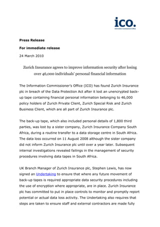 Press Release

For immediate release

24 March 2010


  Zurich Insurance agrees to improve information security after losing
         over 46,000 individuals’ personal financial information


The Information Commissioner’s Office (ICO) has found Zurich Insurance
plc in breach of the Data Protection Act after it lost an unencrypted back-
up tape containing financial personal information belonging to 46,000
policy holders of Zurich Private Client, Zurich Special Risk and Zurich
Business Client, which are all part of Zurich Insurance plc.


The back-up tape, which also included personal details of 1,800 third
parties, was lost by a sister company, Zurich Insurance Company South
Africa, during a routine transfer to a data storage centre in South Africa.
The data loss occurred on 11 August 2008 although the sister company
did not inform Zurich Insurance plc until over a year later. Subsequent
internal investigations revealed failings in the management of security
procedures involving data tapes in South Africa.


UK Branch Manager of Zurich Insurance plc, Stephen Lewis, has now
signed an Undertaking to ensure that where any future movement of
back-up tapes is required appropriate data security procedures including
the use of encryption where appropriate, are in place. Zurich Insurance
plc has committed to put in place controls to monitor and promptly report
potential or actual data loss activity. The Undertaking also requires that
steps are taken to ensure staff and external contractors are made fully
 