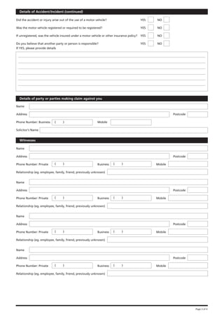 Details of Accident/Incident (continued)

Did the accident or injury arise out of the use of a motor vehicle?                         YES   NO

Was the motor vehicle registered or required to be registered?                              YES   NO

If unregistered, was the vehicle insured under a motor vehicle or other insurance policy?   YES   NO

Do you believe that another party or person is responsible?                                 YES   NO
If YES, please provide details




  Details of party or parties making claim against you

Name

Address                                                                                                    Postcode

Phone Number: Business      (     )                         Mobile

Solicitor’s Name


  Witnesses

Name

Address                                                                                                    Postcode

Phone Number: Private       (     )                         Business   (     )                    Mobile

Relationship (eg. employee, family, friend, previously unknown)


Name

Address                                                                                                    Postcode

Phone Number: Private       (     )                         Business   (     )                    Mobile

Relationship (eg. employee, family, friend, previously unknown)


Name

Address                                                                                                    Postcode

Phone Number: Private       (     )                         Business   (     )                    Mobile

Relationship (eg. employee, family, friend, previously unknown)


Name

Address                                                                                                    Postcode

Phone Number: Private       (     )                         Business   (     )                    Mobile

Relationship (eg. employee, family, friend, previously unknown)




                                                                                                                      Page 3 of 4
 