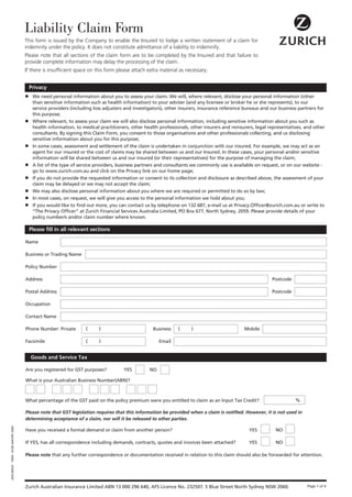 Liability Claim Form
                                       This form is issued by the Company to enable the Insured to lodge a written statement of a claim for
                                       indemnity under the policy. It does not constitute admittance of a liability to indemnify.
                                       Please note that all sections of the claim form are to be completed by the Insured and that failure to
                                       provide complete information may delay the processing of the claim.
                                       If there is insufficient space on this form please attach extra material as necessary.


                                           Privacy
                                       ■    We need personal information about you to assess your claim. We will, where relevant, disclose your personal information (other
                                            than sensitive information such as health information) to your adviser (and any licensee or broker he or she represents), to our
                                            service providers (including loss adjusters and investigators), other insurers, insurance reference bureaus and our business partners for
                                            this purpose;
                                       ■    Where relevant, to assess your claim we will also disclose personal information, including sensitive information about you such as
                                            health information, to medical practitioners, other health professionals, other insurers and reinsurers, legal representatives, and other
                                            consultants. By signing this Claim Form, you consent to those organisations and other professionals collecting, and us disclosing
                                            sensitive information about you for this purpose;
                                       ■    In some cases, assessment and settlement of the claim is undertaken in conjunction with our insured. For example, we may act as an
                                            agent for our insured or the cost of claims may be shared between us and our Insured. In these cases, your personal and/or sensitive
                                            information will be shared between us and our insured (or their representatives) for the purpose of managing the claim;
                                       ■    A list of the type of service providers, business partners and consultants we commonly use is available on request, or on our website -
                                            go to www.zurich.com.au and click on the Privacy link on our home page;
                                       ■    If you do not provide the requested information or consent to its collection and disclosure as described above, the assessment of your
                                            claim may be delayed or we may not accept the claim;
                                       ■    We may also disclose personal information about you where we are required or permitted to do so by law;
                                       ■    In most cases, on request, we will give you access to the personal information we hold about you;
                                       ■    If you would like to find out more, you can contact us by telephone on 132 687, e-mail us at Privacy.Officer@zurich.com.au or write to
                                            “The Privacy Officer” at Zurich Financial Services Australia Limited, PO Box 677, North Sydney, 2059. Please provide details of your
                                            policy number/s and/or claim number where known.

                                           Please fill in all relevant sections

                                       Name

                                       Business or Trading Name

                                       Policy Number

                                       Address                                                                                                              Postcode

                                       Postal Address                                                                                                       Postcode

                                       Occupation

                                       Contact Name

                                       Phone Number: Private         (     )                        Business    (     )                        Mobile

                                       Facsimile                     (     )                           Email


                                           Goods and Service Tax

                                       Are you registered for GST purposes?           YES         NO

                                       What is your Australian Business Number(ABN)?



                                       What percentage of the GST paid on the policy premium were you entitled to claim as an Input Tax Credit?                        %

                                       Please note that GST legislation requires that this information be provided when a claim is notified. However, it is not used in
                                       determining acceptance of a claim, nor will it be released to other parties.
GEN 00024 - 19/04 - DJOE-644VPK-2004




                                       Have you received a formal demand or claim from another person?                                           YES         NO

                                       If YES, has all correspondence including demands, contracts, quotes and invoices been attached?           YES         NO

                                       Please note that any further correspondence or documentation received in relation to this claim should also be forwarded for attention.




                                       Zurich Australian Insurance Limited ABN 13 000 296 640, AFS Licence No. 232507. 5 Blue Street North Sydney NSW 2060.                 Page 1 of 4
 