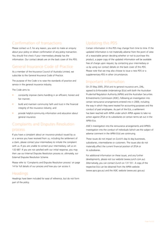 Confirmation of transactions                                            Updating this PDS
Please contact us if, for any reason, you wish to make an enquiry       Certain information in this PDS may change from time to time. If the
about your policy or obtain confirmation of any policy transaction.     updated information is not materially adverse from the point of view
You should first check if your intermediary already has the             of a reasonable person deciding whether or not to purchase this
information. Our contact details are on the back cover of this PDS.     product, a paper copy of the updated information will be available
                                                                        free of charge upon request, by contacting your intermediary or
General Insurance Code of Practice                                      us by using our contact details on the back cover of this PDS.

As a member of the Insurance Council of Australia Limited, we           Please note that we may also choose to issue a new PDS or a

subscribe to the General Insurance Code of Practice.                    supplementary PDS in other circumstances.

The purpose of the Code is to raise the standards of practice and
                                                                        Important information
service in the general insurance industry.
                                                                        On 25 May 2005, ZFSA and its general insurance arm, ZAIL,
The Code aims to:                                                       agreed to Enforceable Undertakings (EUs) with both the Australian
l	    constantly improve claims handling in an efficient, honest and    Prudential Regulation Authority (APRA) and the Australian Securities

      fair manner;                                                       Investments Commission (ASIC), following an investigation into
                                                                        certain reinsurance arrangements entered into in 2000, including
l	    build and maintain community faith and trust in the financial
                                                                        the way in which they were treated for accounting purposes and the
      integrity of the insurance industry; and
                                                                        conduct of past employees. As part of the EUs, a settlement
l	    provide helpful community information and education about         has been reached with APRA under which APRA agrees to take no
      general insurance.                                                action against ZFSA or its subsidiaries on certain terms set out in the
                                                                        APRA EUs.
Complaints and Disputes Resolution                                      ASIC’s investigation into the reinsurance arrangements and APRA’s
process                                                                 investigation into the conduct of individuals (which are the subject of

If you have a complaint about an insurance product issued by us         adverse comment in the APRA EUs) are continuing.

or a service you have received from us, including the settlement of     These issues do not impact on Zurich’s day to day businesses,
a claim, please contact your intermediary to initiate the complaint     subsidiaries, intermediaries or customers. The issues also do not
with us. If you are unable to contact your intermediary, call us on     materially affect the current financial position of ZFSA or
132 687. If you are not satisfied with our initial response, you may    its subsidiaries.
then use our Internal Disputes Resolution process or, ultimately, our
                                                                        For additional information on these issues, and any further
External Disputes Resolution Scheme.
                                                                        developments, please visit our website (www.zurich.com.au).
Please refer to 'Complaints and Disputes Resolution process' on page    Alternatively, you can contact Zurich on 131 551. A copy of the
14 for full details of our process and how you can access it.           respective EUs can be obtained from the APRA website
                                                                        (www.apra.gov.au) and the ASIC website (www.asic.gov.au).
Headings
Headings have been included for ease of reference, but do not form
part of the policy.




                                                                                                                                       Page  of 28
 