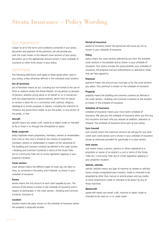 Strata Insurance – Policy Wording


        Our Agreement                                                             Period of insurance
                                                                                  period of insurance means the period we will insure you for as
        Subject to all of the terms and conditions contained in your policy
                                                                                  shown in your schedule of insurance.
        document and payment of the premium, we will provide you
        with the cover shown in the relevant cover sections of your policy        Policy
        document up to the appropriate amount shown in your schedule of           policy means the cover sections selected by you from the available
        insurance or other limits shown in your policy.                           cover sections in this booklet and as shown in your schedule of
                                                                                  insurance. Your policy includes this policy booklet, your schedule of
        Definitions                                                               insurance, the proposal and any endorsements or alterations made,
                                                                                  that we have agreed to.
        The following definitions shall apply to these words when used in
        your policy, unless otherwise defined in the individual cover sections.   Premium
                                                                                  premium means the amount you must pay us for the cover sections
        Act of terrorism
                                                                                  you select. Your premium is shown on the schedule of insurance.
        act of terrorism means an act, including but not limited to the use of
        force or violence and/or the threat thereof, of any person or group(s)    Property
        of persons, whether acting alone or on behalf of, or in connection        property means the building and common contents (as defined in
        with any organisation(s) or government(s), which from its nature          the cover section – Building and Common Contents) at the location
        or context is done for, or in connection with, political, religious,      as shown in the schedule of insurance.
        ideological or similar purposes or reasons, including the intention to
                                                                                  Schedule of insurance
        influence any government and/or to put the public, or any section of
                                                                                  schedule of insurance means your most recent schedule of
        the public, in fear.
                                                                                  insurance. We give you this schedule of insurance when you first buy
        Aircraft                                                                  this insurance and each time you request an addition, alteration or
        aircraft means any vessel, craft, machine or object made or intended      renewal. The schedule of insurance forms part of your policy.
        to fly or move in or through the atmosphere or space.
                                                                                  Sum insured
        Body corporate                                                            sum insured means the maximum amount we will pay for any claim
        body corporate means proprietors, members, owners or shareholders         under each cover section and is shown in your schedule of insurance
        from time to time and is limited to the interest of proprietors,          except as otherwise provided for specifically in a cover section.
        members, owners or shareholders in respect of the ownership of
                                                                                  Unit owner
        the building and common contents (as defined in the cover section
                                                                                  unit owner means a person, persons or others registered as a
        – Building and Common Contents) in terms of the Strata Titles
                                                                                  proprietor or owner of an estate in a unit in terms of the Strata
        Act or Community Titles Act or similar legislation applying in your
                                                                                  Titles Act, Community Titles Act or similar legislation applying in
        property’s location.
                                                                                  your property’s location.
        Cover section
                                                                                  Vehicle, vehicles
        cover section means the different types of cover you can elect to
                                                                                  vehicle, vehicles means any type of machine on wheels or self-laid
        have, as contained in the policy, and if elected, as shown in your
                                                                                  tracks, except unregistered lawn-mowers, made or intended to be
        schedule of insurance.
                                                                                  propelled by other than manual or animal power and any trailers
        Excess                                                                    or other attachments made or intended to be drawn by any of
        excess means the first amount of each claim payable by you. The           those machines.
        amount of the excess is shown in the schedule of insurance and in
                                                                                  Watercraft
        respect to earthquake, in the cover section – Building and Common
                                                                                  watercraft means any vessel, craft, machine or object made or
        Contents, Exclusion 6.
                                                                                  intended to be used on, in or under water.
        Location
        location means the place shown on the schedule of insurance where
        the property is physically located.




Page 12 of 28
 
