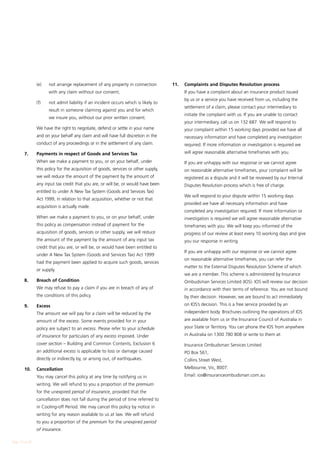 (e)	   not arrange replacement of any property in connection          11. 	 Complaints and Disputes Resolution process
                       with any claim without our consent;                            	    If you have a complaint about an insurance product issued
                                                                                           by us or a service you have received from us, including the
        	       (f)	   not admit liability if an incident occurs which is likely to
                                                                                           settlement of a claim, please contact your intermediary to
                       result in someone claiming against you and for which
                                                                                           initiate the complaint with us. If you are unable to contact
                       we insure you, without our prior written consent.
                                                                                           your intermediary, call us on 132 687. We will respond to
        	       We have the right to negotiate, defend or settle in your name              your complaint within 15 working days provided we have all
                and on your behalf any claim and will have full discretion in the          necessary information and have completed any investigation
                conduct of any proceedings or in the settlement of any claim.              required. If more information or investigation is required we

        7.	     Payments in respect of Goods and Services Tax                              will agree reasonable alternative timeframes with you.

        	       When we make a payment to you, or on your behalf, under               	    If you are unhappy with our response or we cannot agree
                this policy for the acquisition of goods, services or other supply,        on reasonable alternative timeframes, your complaint will be
                we will reduce the amount of the payment by the amount of                  registered as a dispute and it will be reviewed by our Internal
                any input tax credit that you are, or will be, or would have been          Disputes Resolution process which is free of charge.
                entitled to under A New Tax System (Goods and Services Tax)
                                                                                      	    We will respond to your dispute within 15 working days
                Act 1999, in relation to that acquisition, whether or not that
                                                                                           provided we have all necessary information and have
                acquisition is actually made.
                                                                                           completed any investigation required. If more information or
        	       When we make a payment to you, or on your behalf, under                    investigation is required we will agree reasonable alternative
                this policy as compensation instead of payment for the                     timeframes with you. We will keep you informed of the
                acquisition of goods, services or other supply, we will reduce             progress of our review at least every 10 working days and give
                the amount of the payment by the amount of any input tax                   you our response in writing.
                credit that you are, or will be, or would have been entitled to
                                                                                      	    If you are unhappy with our response or we cannot agree
                under A New Tax System (Goods and Services Tax) Act 1999
                                                                                           on reasonable alternative timeframes, you can refer the
                had the payment been applied to acquire such goods, services
                                                                                           matter to the External Disputes Resolution Scheme of which
                or supply.
                                                                                           we are a member. This scheme is administered by Insurance
        8. 	    Breach of Condition                                                        Ombudsman Services Limited (IOS). IOS will review our decision
        	       We may refuse to pay a claim if you are in breach of any of                in accordance with their terms of reference. You are not bound
                the conditions of this policy.                                             by their decision. However, we are bound to act immediately

        9. 	    Excess                                                                     on IOS’s decision. This is a free service provided by an

        	       The amount we will pay for a claim will be reduced by the                  independent body. Brochures outlining the operations of IOS

                amount of the excess. Some events provided for in your                     are available from us or the Insurance Council of Australia in

                policy are subject to an excess. Please refer to your schedule             your State or Territory. You can phone the IOS from anywhere

                of insurance for particulars of any excess imposed. Under                  in Australia on 1300 780 808 or write to them at:

                cover section – Building and Common Contents, Exclusion 6             	    Insurance Ombudsman Services Limited
                an additional excess is applicable to loss or damage caused           	    PO Box 561,
                directly or indirectly by, or arising out, of earthquakes.            	    Collins Street West,

        10. 	 Cancellation                                                            	    Melbourne, Vic, 8007.

        	       You may cancel this policy at any time by notifying us in             	    Email: ios@insuranceombudsman.com.au

                writing. We will refund to you a proportion of the premium
                for the unexpired period of insurance, provided that the
                cancellation does not fall during the period of time referred to
                in Cooling-off Period. We may cancel this policy by notice in
                writing for any reason available to us at law. We will refund
                to you a proportion of the premium for the unexpired period
                of insurance.

Page 14 of 28
 