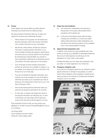 12.	   Privacy                                                              13.	   Proper law and Jurisdiction
	      Zurich respects your privacy. Before we collect personal             	      (a)	   The construction, interpretation and meaning of
       information you should know the following things:                                  the provisions of this policy shall be determined in
                                                                                          accordance with Australian law.
	      We require personal information about you to assess your
       request for insurance and to administer the policy.                  	      (b)	   In the event of any dispute arising under this policy,
                                                                                          including, but not limited to, its construction and/or
	      l	    Where relevant for this purpose, we will disclose your
                                                                                          validity and/or performance and/or interpretation, you
             personal information (other than sensitive information
                                                                                          will submit to the exclusive jurisdiction of any competent
             such as health information) to your intermediary.
                                                                                          Court in the Commonwealth of Australia.
	      l	    We will also, where relevant, disclose your personal
                                                                            14.	   Approved claim preparation costs
             information, including sensitive information, to our
                                                                            		 In addition to the amount of cover provided by each cover
             service providers (including loss adjusters, administrators,
                                                                                   section we will pay up to $20,000 for reasonable professional
             reinsurers) and to our business partners for this purpose.
                                                                                   fees and such other expenses incurred by you for the
             By submitting your personal details, you consent to
                                                                                   preparation of a claim under a cover section.
             those organisations collecting and us disclosing personal
             and sensitive information about you for this purpose.          	      Provided that before you incur these claim preparation costs
                                                                                   you obtain our written approval to incur these costs.
	      l	    A list of the type of service providers and business
             partners we commonly use is available on request, or on        15. 	 Emergency mitigation costs
             our website. Go to www.zurich.com.au and click on the          	      In the case of an emergency where you are required to protect
             Privacy link on our home page.                                        against further loss or damage to any property, as a direct
                                                                                   result of that emergency, and the property is covered by your
	      l	    If you do not provide the requested information, your
                                                                                   policy, we give you the authority to arrange these emergency
             proposal may not be accepted, we may not be able to
                                                                                   mitigation costs on our behalf.
             administer your policy or you may breach your duty of
             disclosure, the consequences of which are set out in the
             Duty of Disclosure notice.

	      l	    We may also disclose personal information about you
             where we are required or permitted to do so by law.

	      l	    In most cases, on request, we will give you access to
             the personal information we hold about you. In some
             circumstances, we may charge a fee for giving you
             access, which will vary but will be based on our costs.

	      If you would like to find out more, you may contact us by
       telephone on 132 687 or email at Privacy.Officer@zurich.com.au
       or in writing to:

	      The Privacy Officer
	      Zurich Australian Insurance Limited
	      PO Box 677, North Sydney, 2059




                                                                                                                                            Page 15 of 28
 