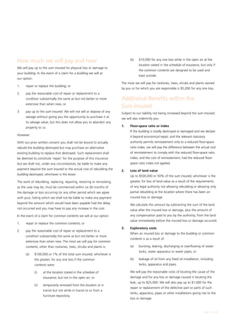 How much we will pay and how                                              	     (b)	   $10,000 for any one loss while in the open air at the
                                                                                       location stated in the schedule of insurance, but only if
We will pay up to the sum insured for physical loss or damage to
                                                                                       the common contents are designed to be used and
your building. In the event of a claim for a building we will at
                                                                                       kept outside.
our option:
                                                                          The most we will pay for rockeries, trees, shrubs and plants owned
1.	   repair or replace the building; or
                                                                          by you or for which you are responsible is $5,000 for any one loss.
2.	   pay the reasonable cost of repair or replacement to a
      condition substantially the same as but not better or more          Additional Benefits within the
      extensive than when new; or
                                                                          Sum Insured
3.	   pay up to the sum insured. We will not sell or dispose of any
                                                                          Subject to our liability not being increased beyond the sum insured,
      salvage without giving you the opportunity to purchase it at
                                                                          we will also indemnify you:
      its salvage value, but this does not allow you to abandon any
      property to us.                                                     1.	   Floor-space ratio or index
                                                                          	     If the building is totally destroyed or damaged and we declare
However:
                                                                                it beyond economical repair, and the relevant statutory
With our prior written consent you shall not be bound to actually               authority permits reinstatement only to a reduced floor-space
rebuild the building destroyed but may purchase an alternative                  ratio index, we will pay the difference between the actual cost
existing building to replace that destroyed. Such replacement shall             of reinstatement to comply with the reduced floor-space ratio
be deemed to constitute ‘repair’ for the purpose of this insurance              index, and the cost of reinstatement, had the reduced floor-
but we shall not, under any circumstances, be liable to make any                space ratio index not applied.
payment beyond the sum insured or the actual cost of rebuilding the
                                                                          2.	   Loss of land value
building destroyed, whichever is the lesser.
                                                                          	     Up to $500,000 or 50% of the sum insured, whichever is the
The work of rebuilding, replacing, repairing, restoring or reinstating,         greater, for loss of land value as a result of the requirements
as the case may be, must be commenced within six (6) months of                  of any legal authority not allowing rebuilding or allowing only
the damage or loss occurring (or any other period which we agree                partial rebuilding at the location where there has been an
with you), failing which we shall not be liable to make any payment             insured loss or damage.
beyond the amount which would have been payable had the delay
                                                                          	     We calculate this amount by subtracting the sum of the land
not occurred and you may have to pay any increase in the cost.
                                                                                value after the insured loss or damage, plus the amount of
In the event of a claim for common contents we will at our option:              any compensation paid to you by the authority, from the land
                                                                                value immediately before the insured loss or damage occurred.
1.	   repair or replace the common contents; or
                                                                          3.	   Exploratory costs
2.	   pay the reasonable cost of repair or replacement to a
                                                                          	     When an insured loss or damage to the building or common
      condition substantially the same as but not better or more
                                                                                contents is as a result of:
      extensive than when new. The most we will pay for common
      contents, other than rockeries, trees, shrubs and plants is:        	     (a)	   bursting, leaking, discharging or overflowing of water
                                                                                       tanks, water apparatus or water pipes; or
	     (a)	    $100,000 or 1% of the total sum insured, whichever is
              the greater, for any one loss if the common                 	     (b)	   leakage of oil from any fixed oil installation, including
              contents were:                                                           tanks, apparatus and pipes.

		            (i)	    at the location stated in the schedule of           	     We will pay the reasonable costs of locating the cause of the
                      insurance, but not in the open air; or                    damage and for any loss or damage caused in locating the
                                                                                leak, up to $25,000. We will also pay up to $1,000 for the
		            (ii)	   temporarily removed from the location or in
                                                                                repair or replacement of the defective part or parts of such
                      transit but not while in transit to or from a
                                                                                tanks, apparatus, pipes or other installations giving rise to the
                      furniture repository.
                                                                                loss or damage.



                                                                                                                                        Page 17 of 28
 